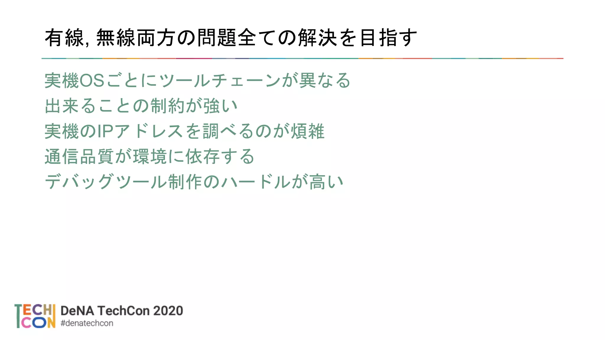 有線, 無線両方の問題全ての解決を目指す
実機OSごとにツールチェーンが異なる
出来ることの制約が強い
実機のIPアドレスを調べるのが煩雑
通信品質が環境に依存する
デバッグツール制作のハードルが高い
 