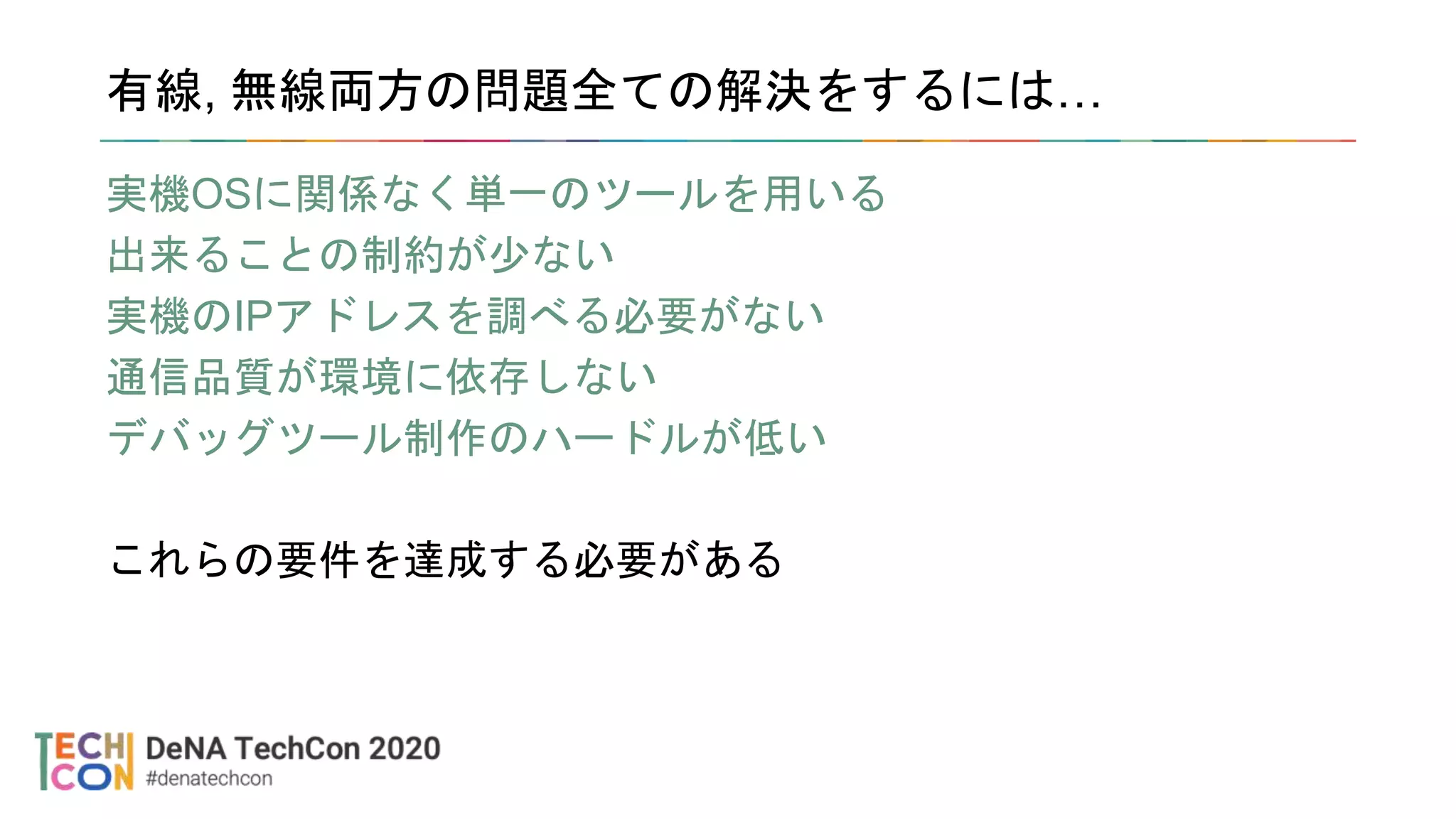 有線, 無線両方の問題全ての解決をするには…
実機OSに関係なく単一のツールを用いる
出来ることの制約が少ない
実機のIPアドレスを調べる必要がない
通信品質が環境に依存しない
デバッグツール制作のハードルが低い
これらの要件を達成する必要がある
 
