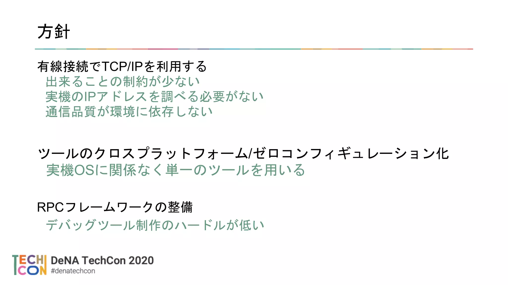 方針
有線接続でTCP/IPを利用する
出来ることの制約が少ない
実機のIPアドレスを調べる必要がない
通信品質が環境に依存しない
ツールのクロスプラットフォーム/ゼロコンフィギュレーション化
実機OSに関係なく単一のツールを用いる
RPCフレームワークの整備
デバッグツール制作のハードルが低い
 