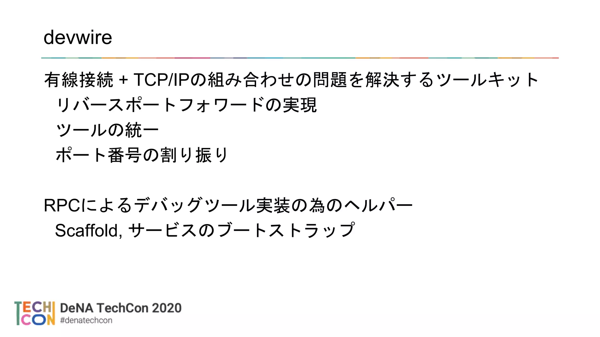 devwire
有線接続 + TCP/IPの組み合わせの問題を解決するツールキット
リバースポートフォワードの実現
ツールの統一
ポート番号の割り振り
RPCによるデバッグツール実装の為のヘルパー
Scaffold, サービスのブートストラップ
 