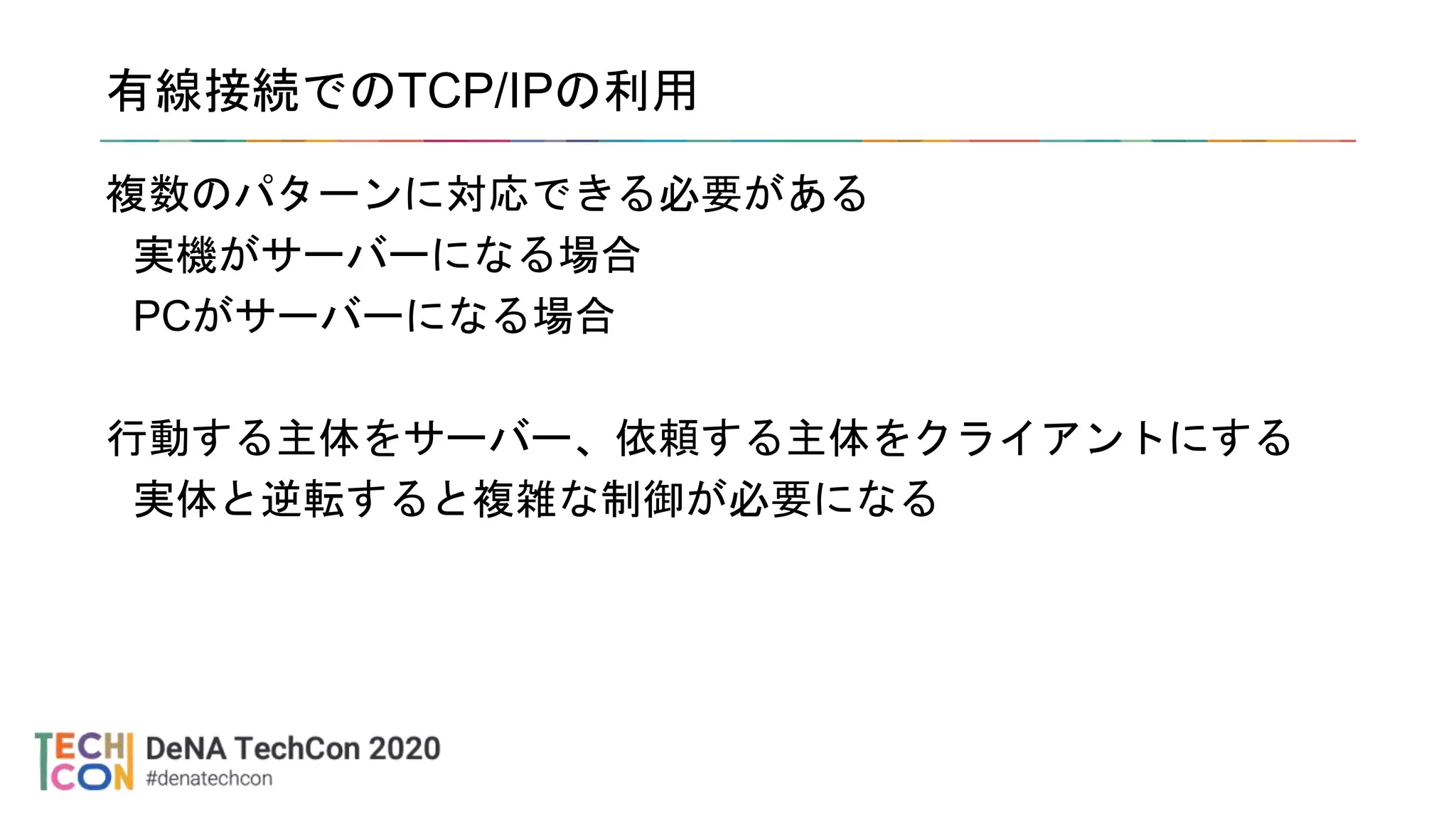 有線接続でのTCP/IPの利用
複数のパターンに対応できる必要がある
実機がサーバーになる場合
PCがサーバーになる場合
行動する主体をサーバー、依頼する主体をクライアントにする
実体と逆転すると複雑な制御が必要になる
 