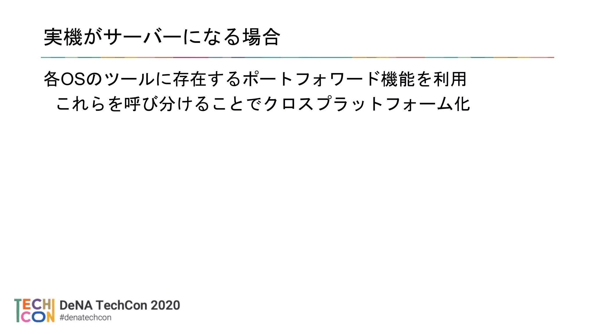 実機がサーバーになる場合
各OSのツールに存在するポートフォワード機能を利用
これらを呼び分けることでクロスプラットフォーム化
 
