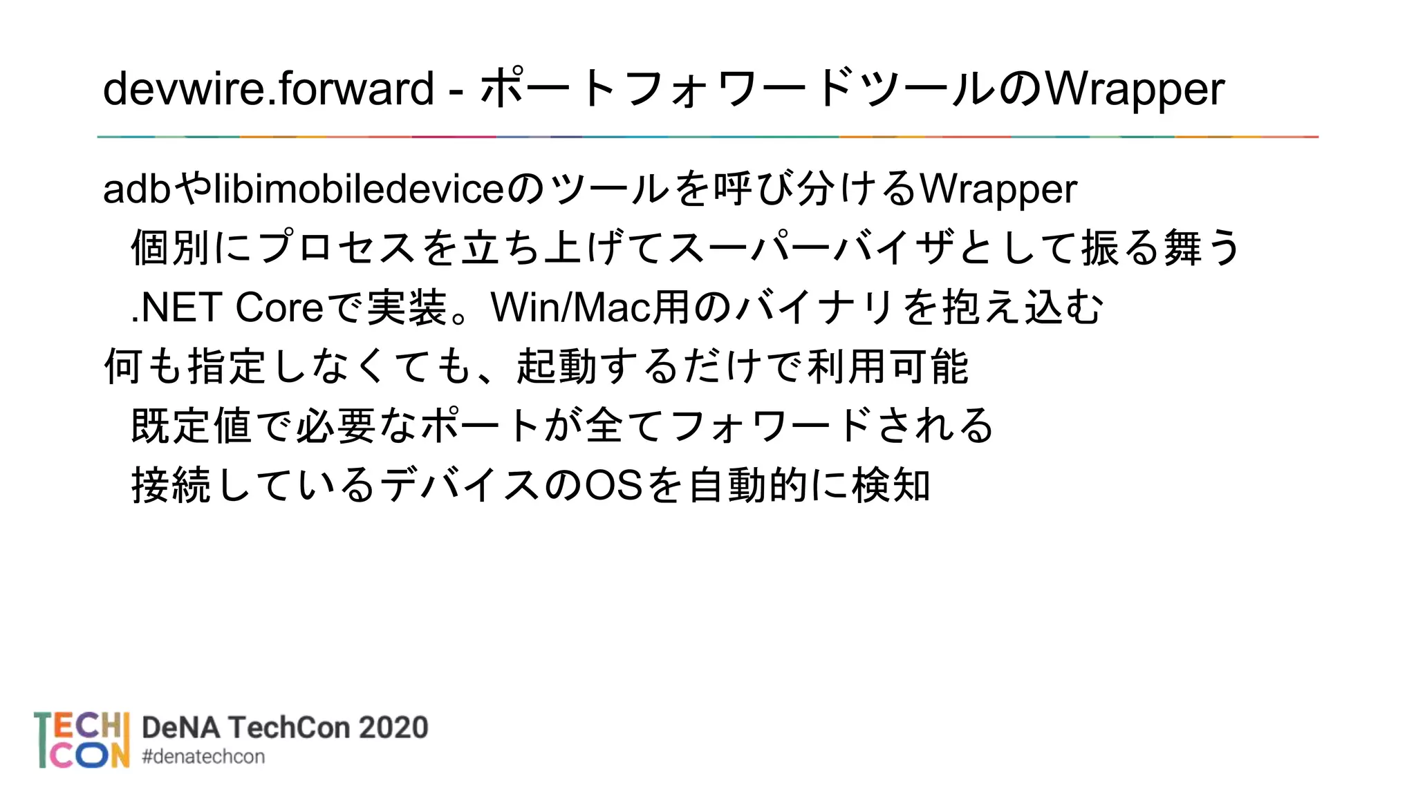 devwire.forward - ポートフォワードツールのWrapper
adbやlibimobiledeviceのツールを呼び分けるWrapper
個別にプロセスを立ち上げてスーパーバイザとして振る舞う
.NET Coreで実装。Win/Mac用のバイナリを抱え込む
何も指定しなくても、起動するだけで利用可能
既定値で必要なポートが全てフォワードされる
接続しているデバイスのOSを自動的に検知
 