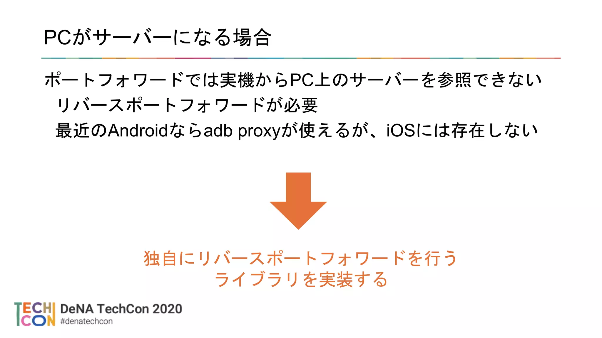 PCがサーバーになる場合
ポートフォワードでは実機からPC上のサーバーを参照できない
リバースポートフォワードが必要
最近のAndroidならadb proxyが使えるが、iOSには存在しない
独自にリバースポートフォワードを行う
ライブラリを実装する
 