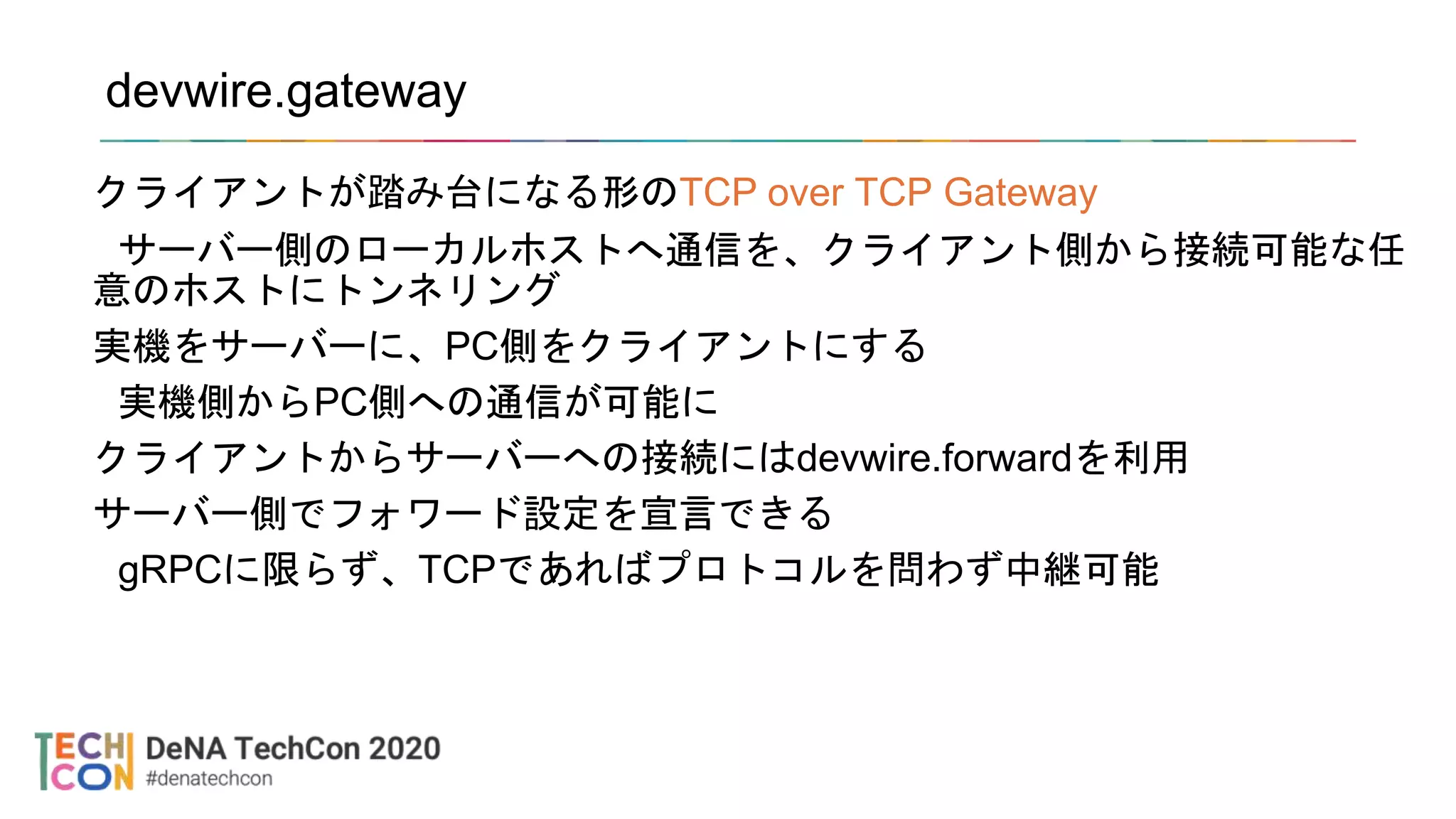 devwire.gateway
クライアントが踏み台になる形のTCP over TCP Gateway
サーバー側のローカルホストへ通信を、クライアント側から接続可能な任
意のホストにトンネリング
実機をサーバーに、PC側をクライアントにする
実機側からPC側への通信が可能に
クライアントからサーバーへの接続にはdevwire.forwardを利用
サーバー側でフォワード設定を宣言できる
gRPCに限らず、TCPであればプロトコルを問わず中継可能
 