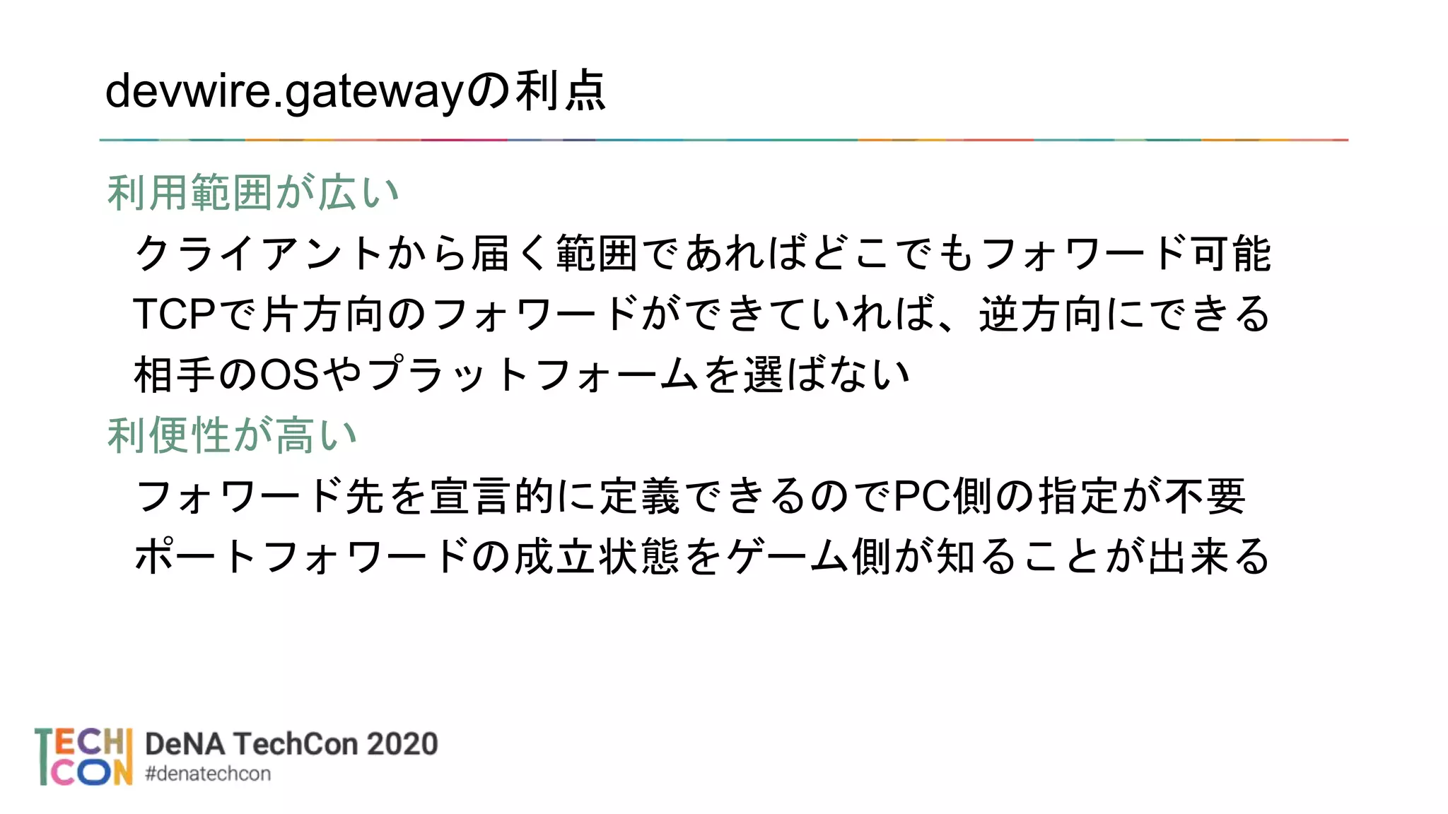 devwire.gatewayの利点
利用範囲が広い
クライアントから届く範囲であればどこでもフォワード可能
TCPで片方向のフォワードができていれば、逆方向にできる
相手のOSやプラットフォームを選ばない
利便性が高い
フォワード先を宣言的に定義できるのでPC側の指定が不要
ポートフォワードの成立状態をゲーム側が知ることが出来る
 
