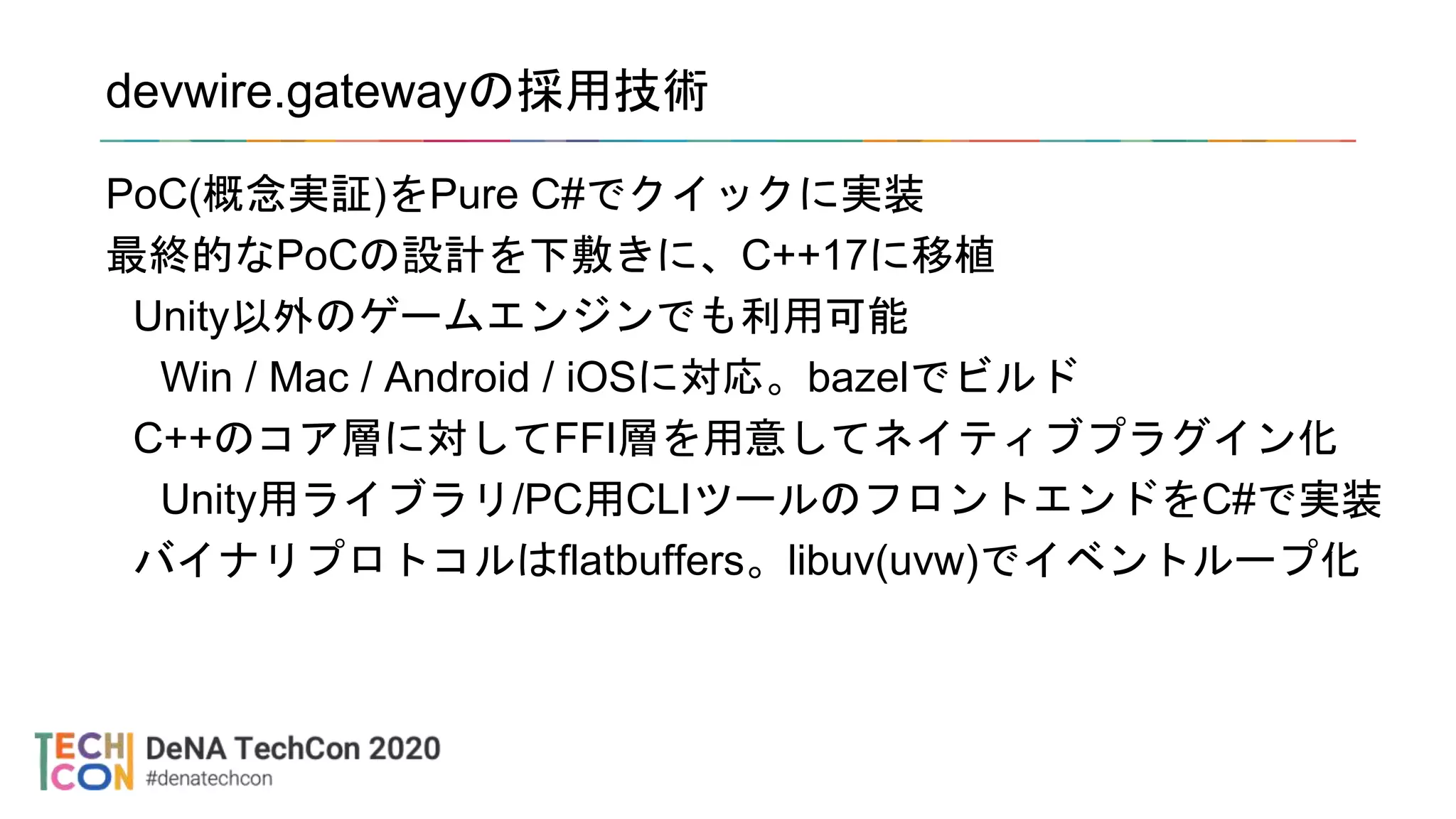 devwire.gatewayの採用技術
PoC(概念実証)をPure C#でクイックに実装
最終的なPoCの設計を下敷きに、C++17に移植
Unity以外のゲームエンジンでも利用可能
Win / Mac / Android / iOSに対応。bazelでビルド
C++のコア層に対してFFI層を用意してネイティブプラグイン化
Unity用ライブラリ/PC用CLIツールのフロントエンドをC#で実装
バイナリプロトコルはflatbuffers。libuv(uvw)でイベントループ化
 