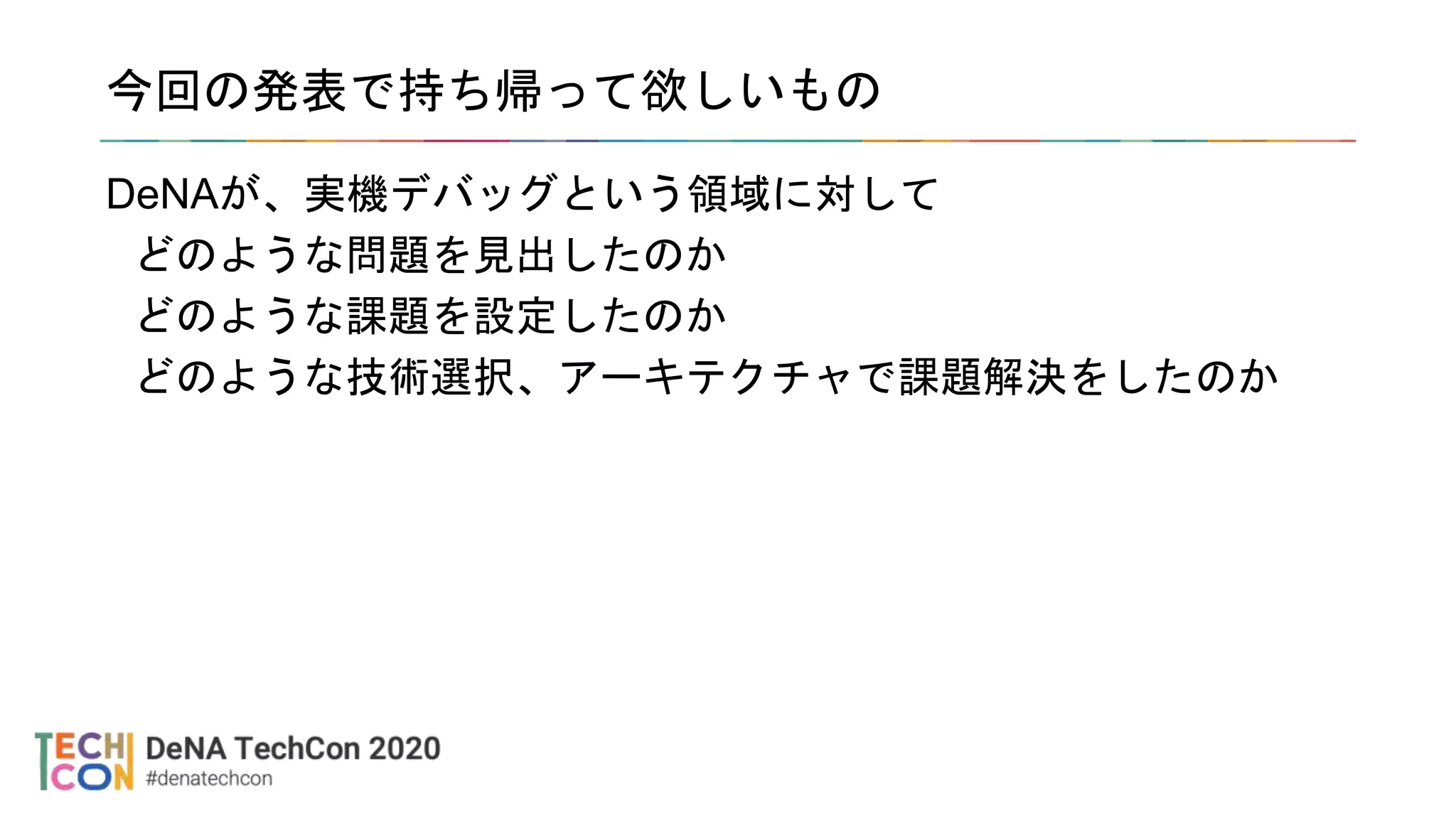 今回の発表で持ち帰って欲しいもの
DeNAが、実機デバッグという領域に対して
どのような問題を見出したのか
どのような課題を設定したのか
どのような技術選択、アーキテクチャで課題解決をしたのか
 
