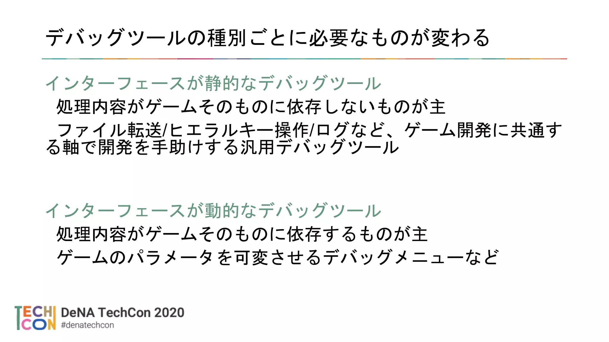 デバッグツールの種別ごとに必要なものが変わる
インターフェースが静的なデバッグツール
処理内容がゲームそのものに依存しないものが主
ファイル転送/ヒエラルキー操作/ログなど、ゲーム開発に共通す
る軸で開発を手助けする汎用デバッグツール
インターフェースが動的なデバッグツール
処理内容がゲームそのものに依存するものが主
ゲームのパラメータを可変させるデバッグメニューなど
 