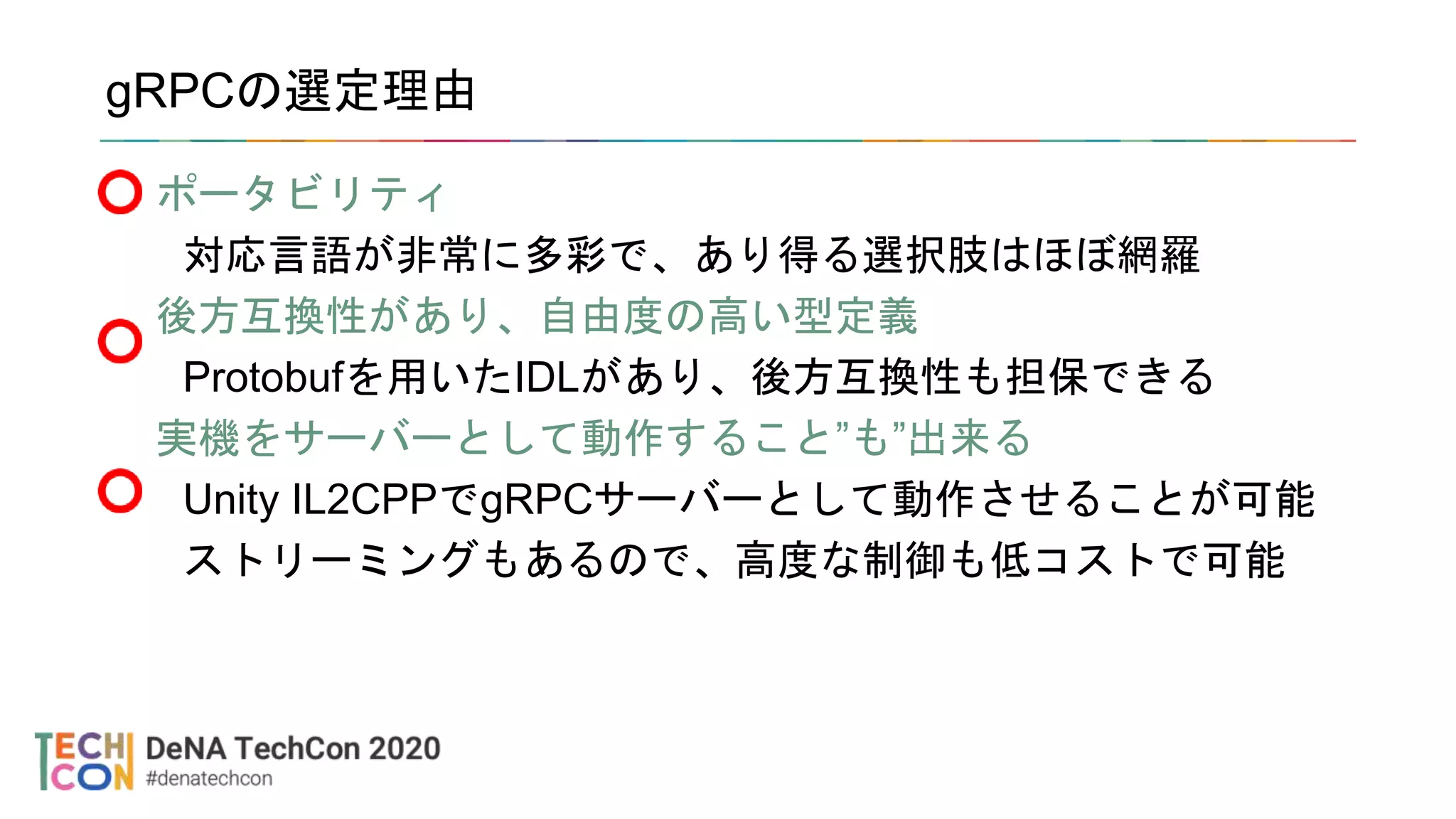 gRPCの選定理由
ポータビリティ
対応言語が非常に多彩で、あり得る選択肢はほぼ網羅
後方互換性があり、自由度の高い型定義
Protobufを用いたIDLがあり、後方互換性も担保できる
実機をサーバーとして動作すること”も”出来る
Unity IL2CPPでgRPCサーバーとして動作させることが可能
ストリーミングもあるので、高度な制御も低コストで可能
 