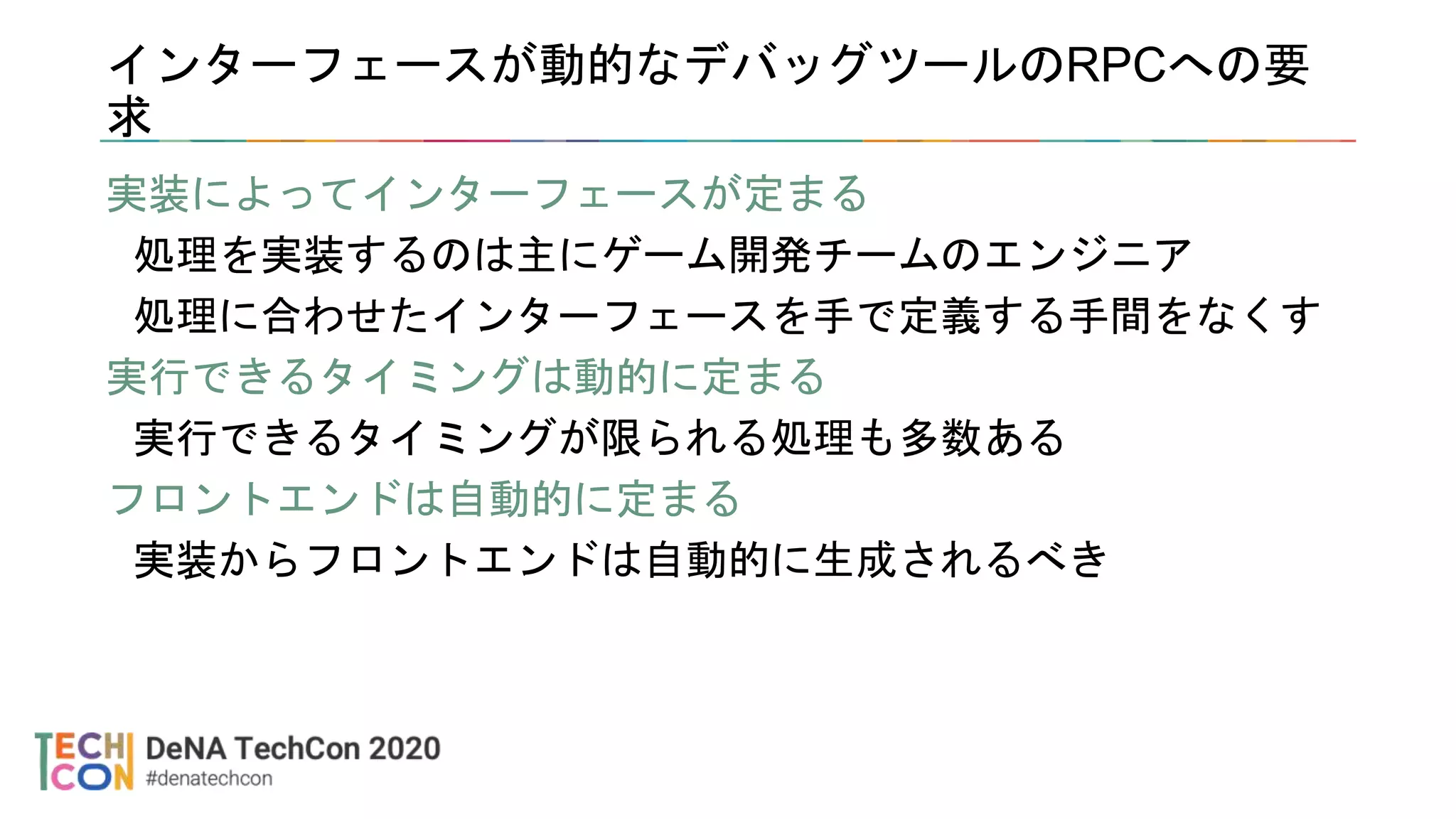 インターフェースが動的なデバッグツールのRPCへの要
求
実装によってインターフェースが定まる
処理を実装するのは主にゲーム開発チームのエンジニア
処理に合わせたインターフェースを手で定義する手間をなくす
実行できるタイミングは動的に定まる
実行できるタイミングが限られる処理も多数ある
フロントエンドは自動的に定まる
実装からフロントエンドは自動的に生成されるべき
 