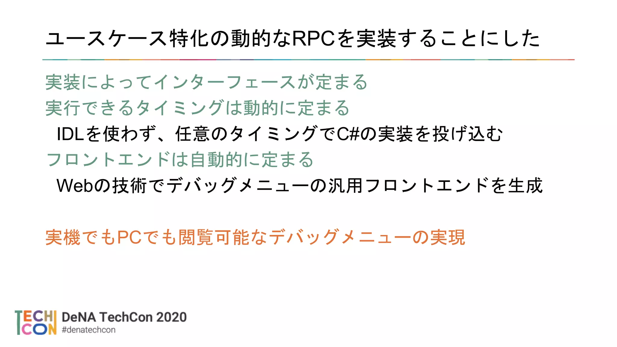 ユースケース特化の動的なRPCを実装することにした
実装によってインターフェースが定まる
実行できるタイミングは動的に定まる
IDLを使わず、任意のタイミングでC#の実装を投げ込む
フロントエンドは自動的に定まる
Webの技術でデバッグメニューの汎用フロントエンドを生成
実機でもPCでも閲覧可能なデバッグメニューの実現
 