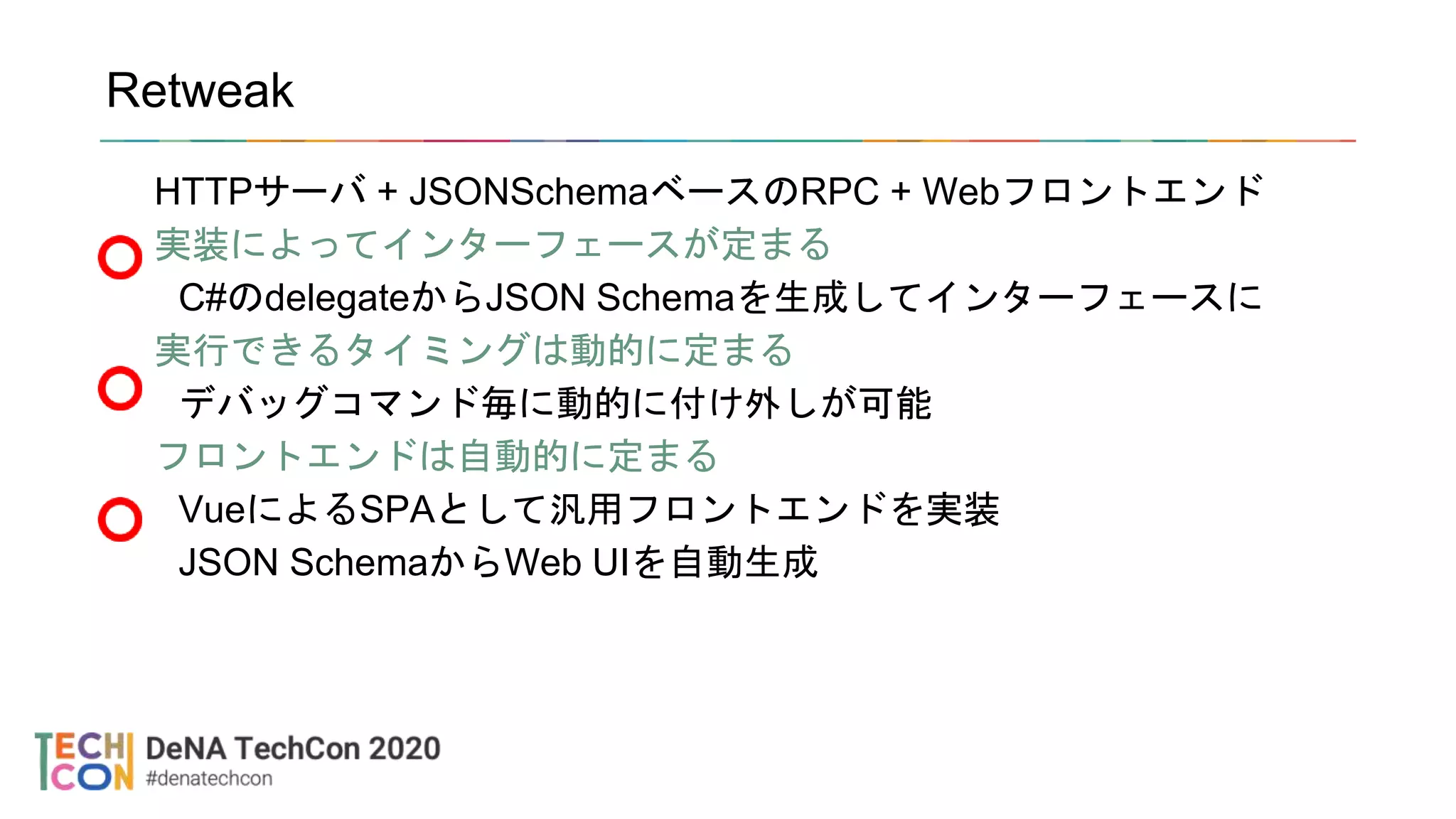 Retweak
HTTPサーバ + JSONSchemaベースのRPC + Webフロントエンド
実装によってインターフェースが定まる
C#のdelegateからJSON Schemaを生成してインターフェースに
実行できるタイミングは動的に定まる
デバッグコマンド毎に動的に付け外しが可能
フロントエンドは自動的に定まる
VueによるSPAとして汎用フロントエンドを実装
JSON SchemaからWeb UIを自動生成
 