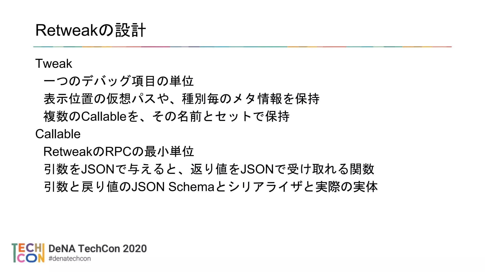 Retweakの設計
Tweak
一つのデバッグ項目の単位
表示位置の仮想パスや、種別毎のメタ情報を保持
複数のCallableを、その名前とセットで保持
Callable
RetweakのRPCの最小単位
引数をJSONで与えると、返り値をJSONで受け取れる関数
引数と戻り値のJSON Schemaとシリアライザと実際の実体
 