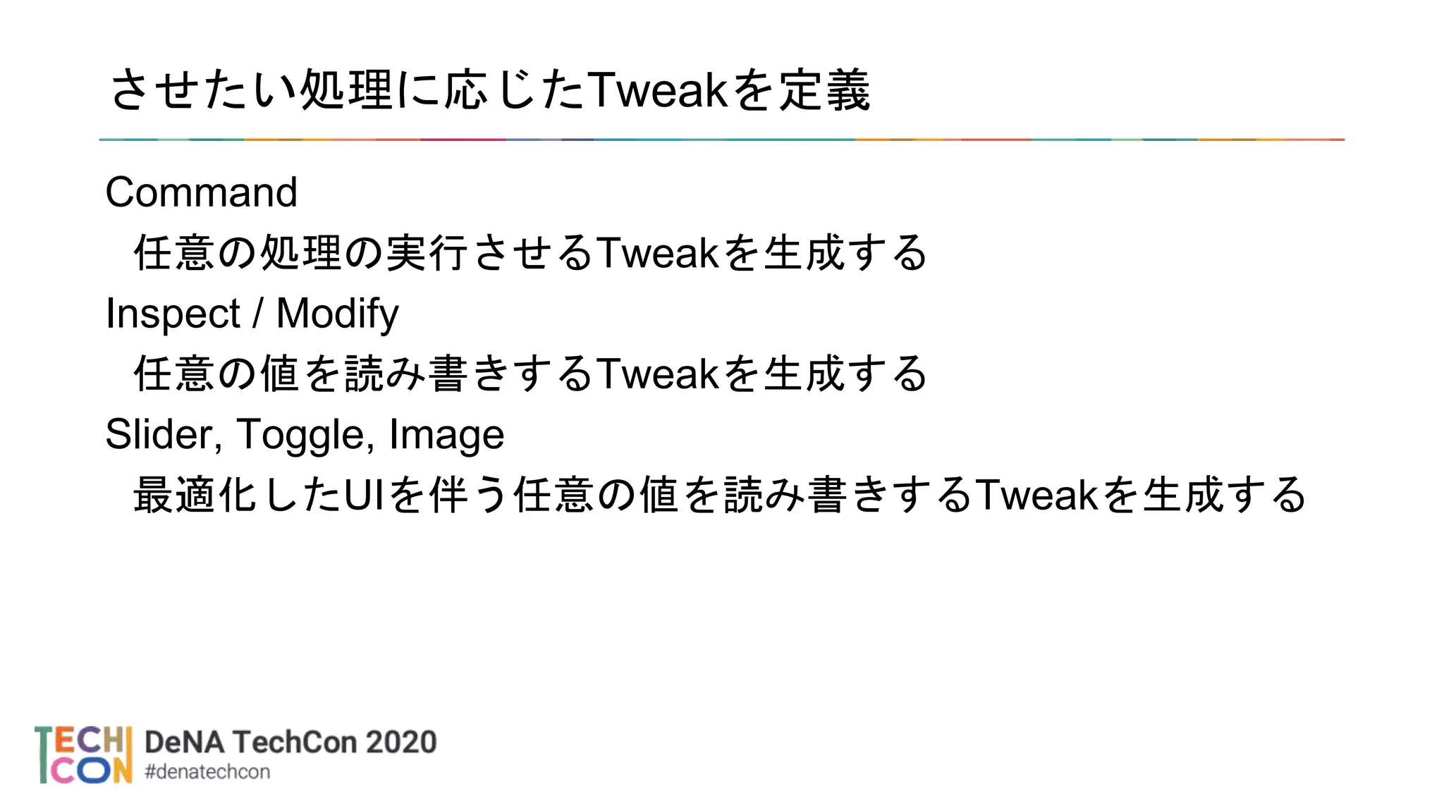 させたい処理に応じたTweakを定義
Command
任意の処理の実行させるTweakを生成する
Inspect / Modify
任意の値を読み書きするTweakを生成する
Slider, Toggle, Image
最適化したUIを伴う任意の値を読み書きするTweakを生成する
 