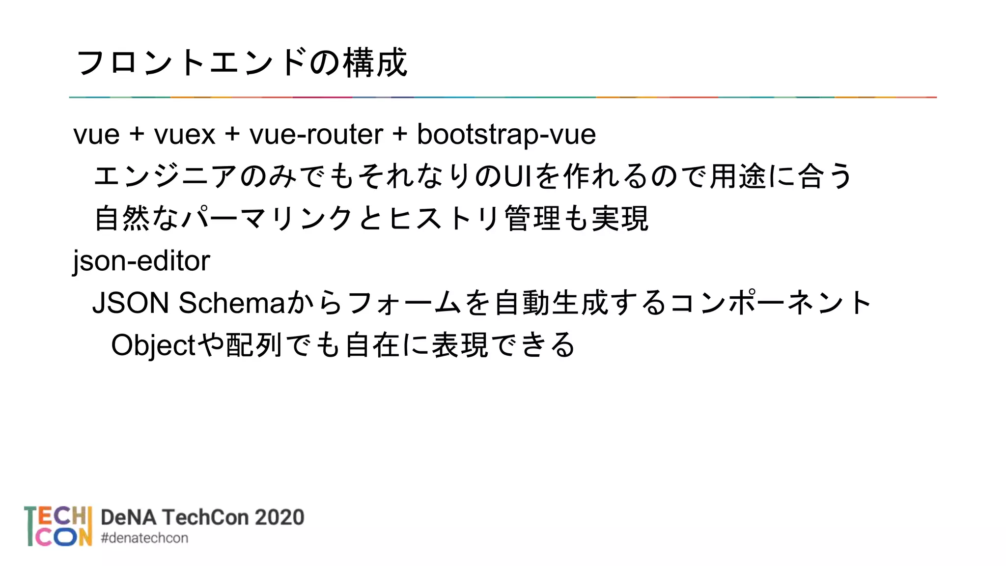 フロントエンドの構成
vue + vuex + vue-router + bootstrap-vue
エンジニアのみでもそれなりのUIを作れるので用途に合う
自然なパーマリンクとヒストリ管理も実現
json-editor
JSON Schemaからフォームを自動生成するコンポーネント
Objectや配列でも自在に表現できる
 