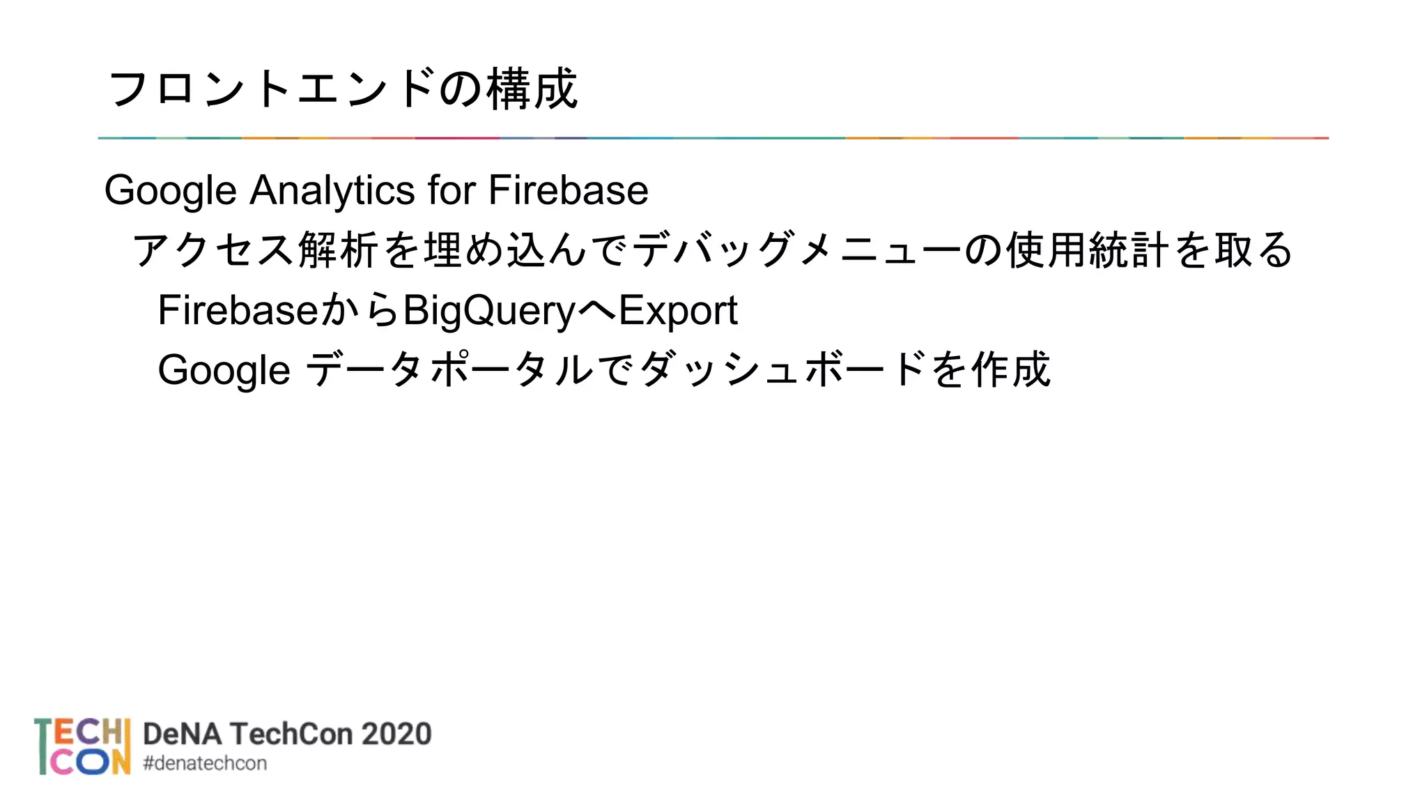 フロントエンドの構成
Google Analytics for Firebase
アクセス解析を埋め込んでデバッグメニューの使用統計を取る
FirebaseからBigQueryへExport
Google データポータルでダッシュボードを作成
 