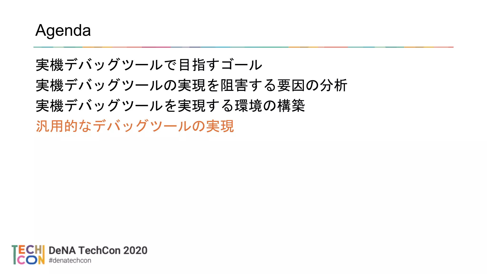 Agenda
実機デバッグツールで目指すゴール
実機デバッグツールの実現を阻害する要因の分析
実機デバッグツールを実現する環境の構築
汎用的なデバッグツールの実現
 