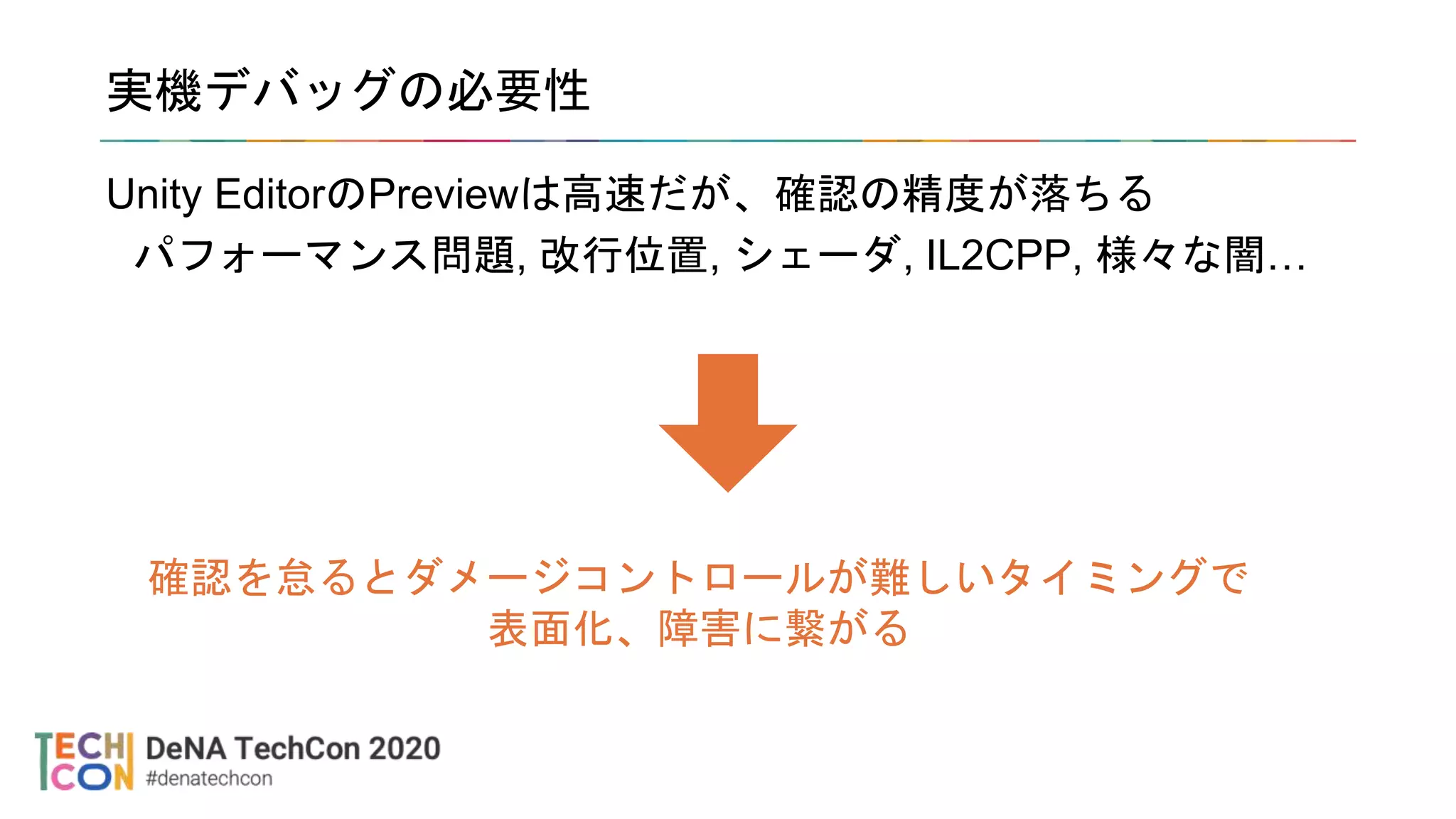 実機デバッグの必要性
Unity EditorのPreviewは高速だが、確認の精度が落ちる
パフォーマンス問題, 改行位置, シェーダ, IL2CPP, 様々な闇…
確認を怠るとダメージコントロールが難しいタイミングで
表面化、障害に繋がる
 