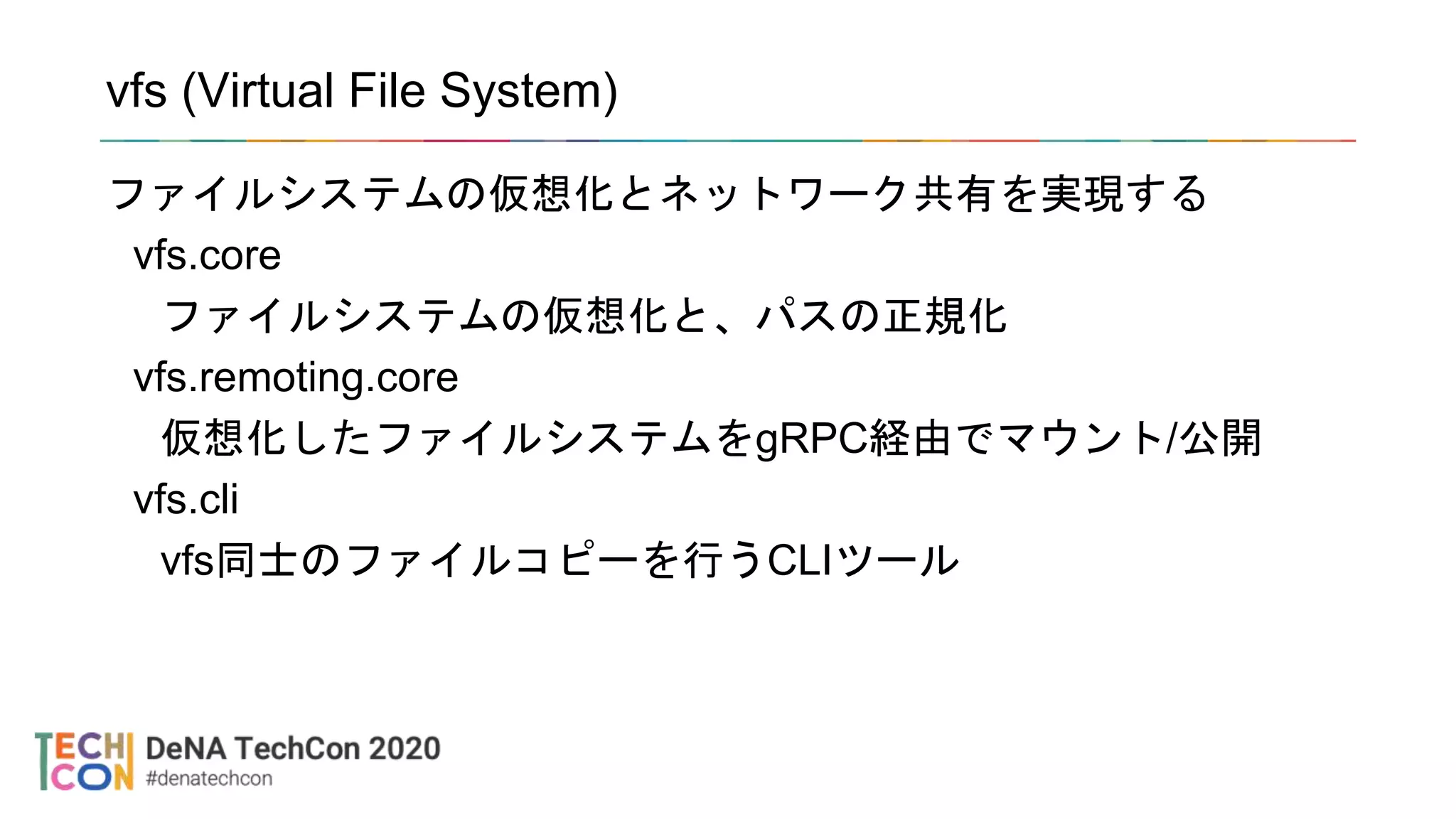 vfs (Virtual File System)
ファイルシステムの仮想化とネットワーク共有を実現する
vfs.core
ファイルシステムの仮想化と、パスの正規化
vfs.remoting.core
仮想化したファイルシステムをgRPC経由でマウント/公開
vfs.cli
vfs同士のファイルコピーを行うCLIツール
 