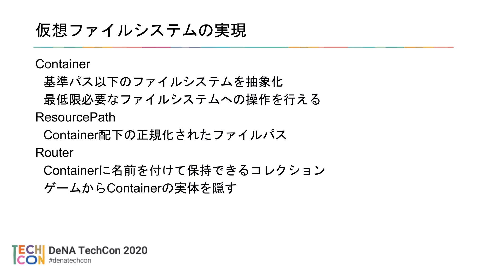 仮想ファイルシステムの実現
Container
基準パス以下のファイルシステムを抽象化
最低限必要なファイルシステムへの操作を行える
ResourcePath
Container配下の正規化されたファイルパス
Router
Containerに名前を付けて保持できるコレクション
ゲームからContainerの実体を隠す
 