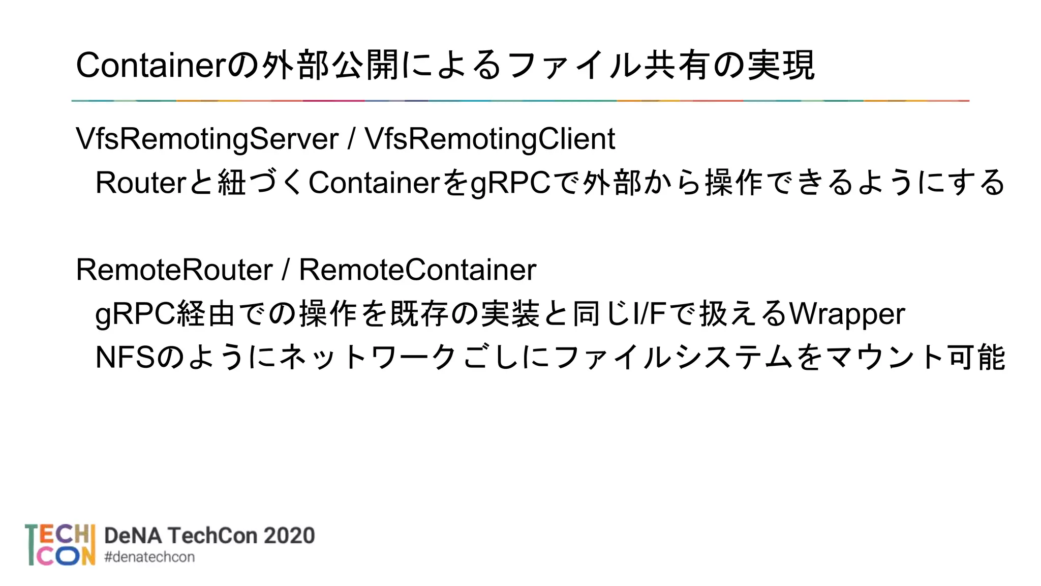 Containerの外部公開によるファイル共有の実現
VfsRemotingServer / VfsRemotingClient
Routerと紐づくContainerをgRPCで外部から操作できるようにする
RemoteRouter / RemoteContainer
gRPC経由での操作を既存の実装と同じI/Fで扱えるWrapper
NFSのようにネットワークごしにファイルシステムをマウント可能
 
