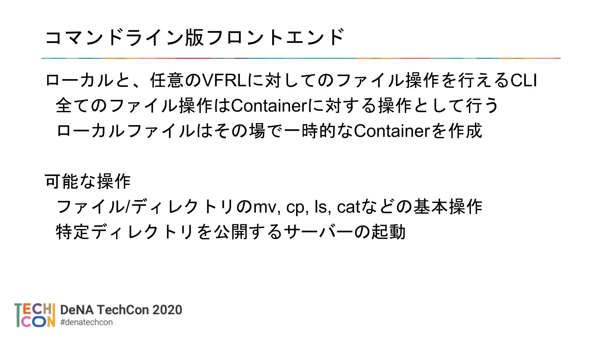 コマンドライン版フロントエンド
ローカルと、任意のVFRLに対してのファイル操作を行えるCLI
全てのファイル操作はContainerに対する操作として行う
ローカルファイルはその場で一時的なContainerを作成
可能な操作
ファイル/ディレクトリのmv, cp, ls, catなどの基本操作
特定ディレクトリを公開するサーバーの起動
 