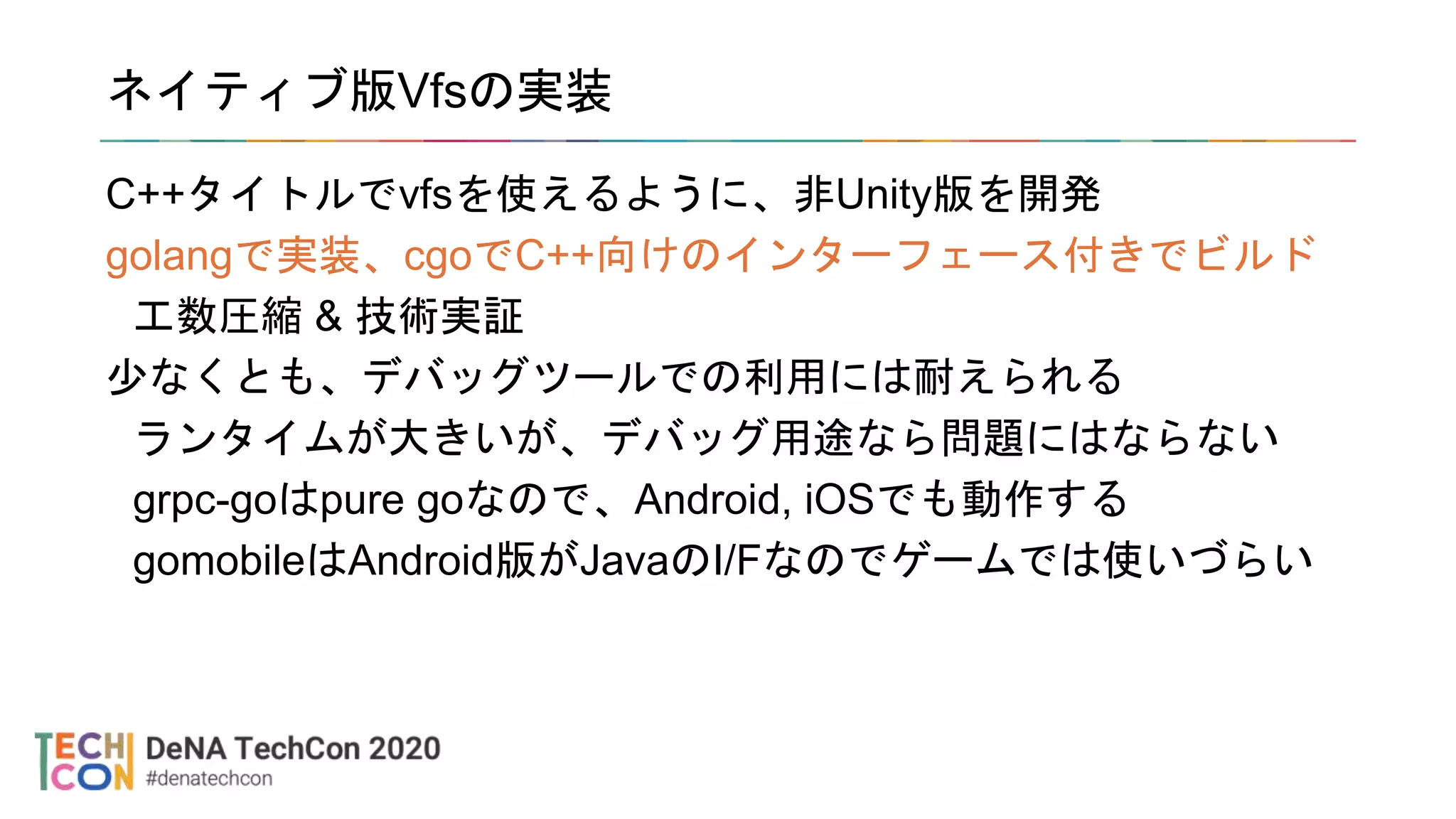 ネイティブ版Vfsの実装
C++タイトルでvfsを使えるように、非Unity版を開発
golangで実装、cgoでC++向けのインターフェース付きでビルド
工数圧縮 & 技術実証
少なくとも、デバッグツールでの利用には耐えられる
ランタイムが大きいが、デバッグ用途なら問題にはならない
grpc-goはpure goなので、Android, iOSでも動作する
gomobileはAndroid版がJavaのI/Fなのでゲームでは使いづらい
 