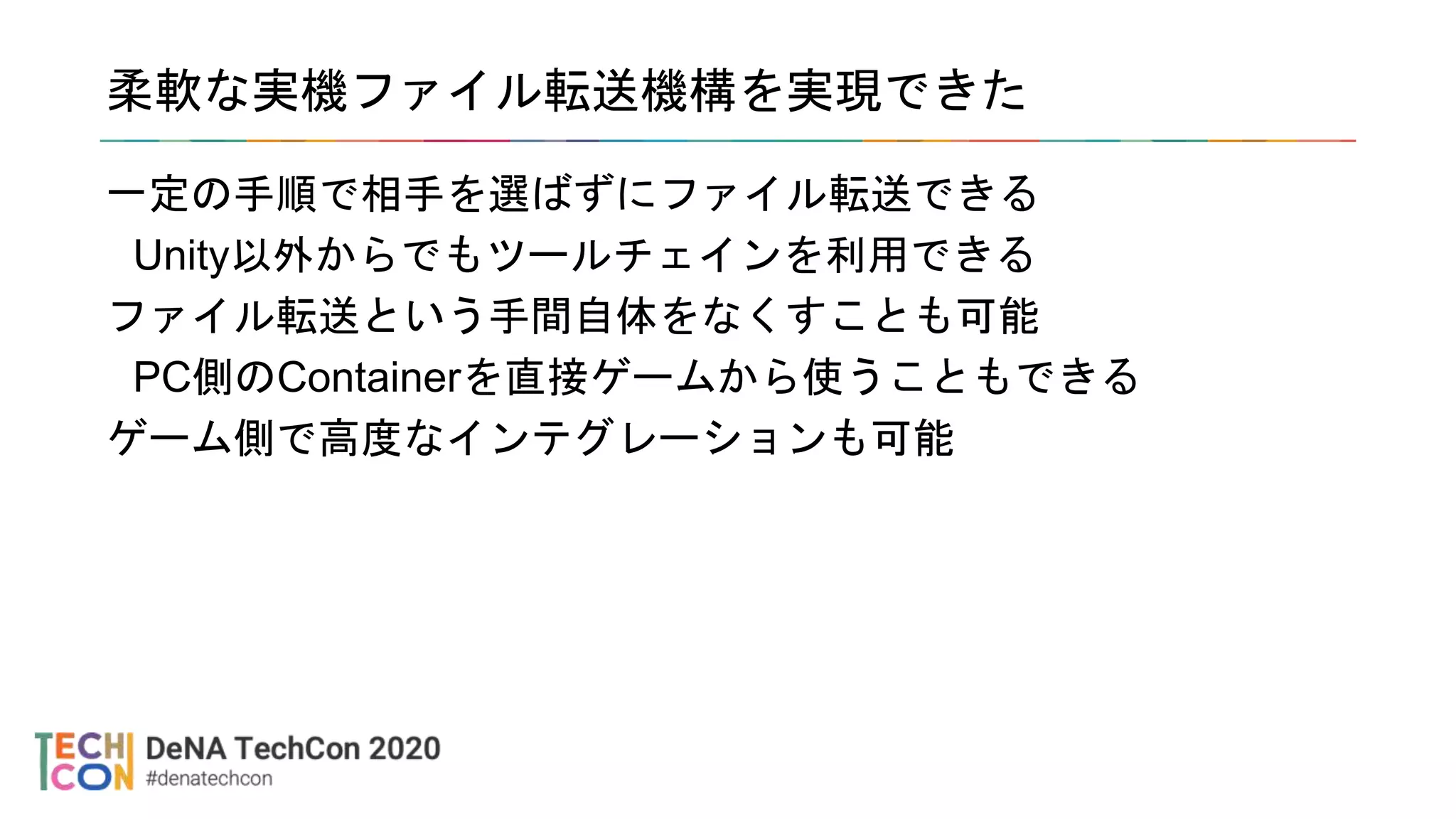 柔軟な実機ファイル転送機構を実現できた
一定の手順で相手を選ばずにファイル転送できる
Unity以外からでもツールチェインを利用できる
ファイル転送という手間自体をなくすことも可能
PC側のContainerを直接ゲームから使うこともできる
ゲーム側で高度なインテグレーションも可能
 