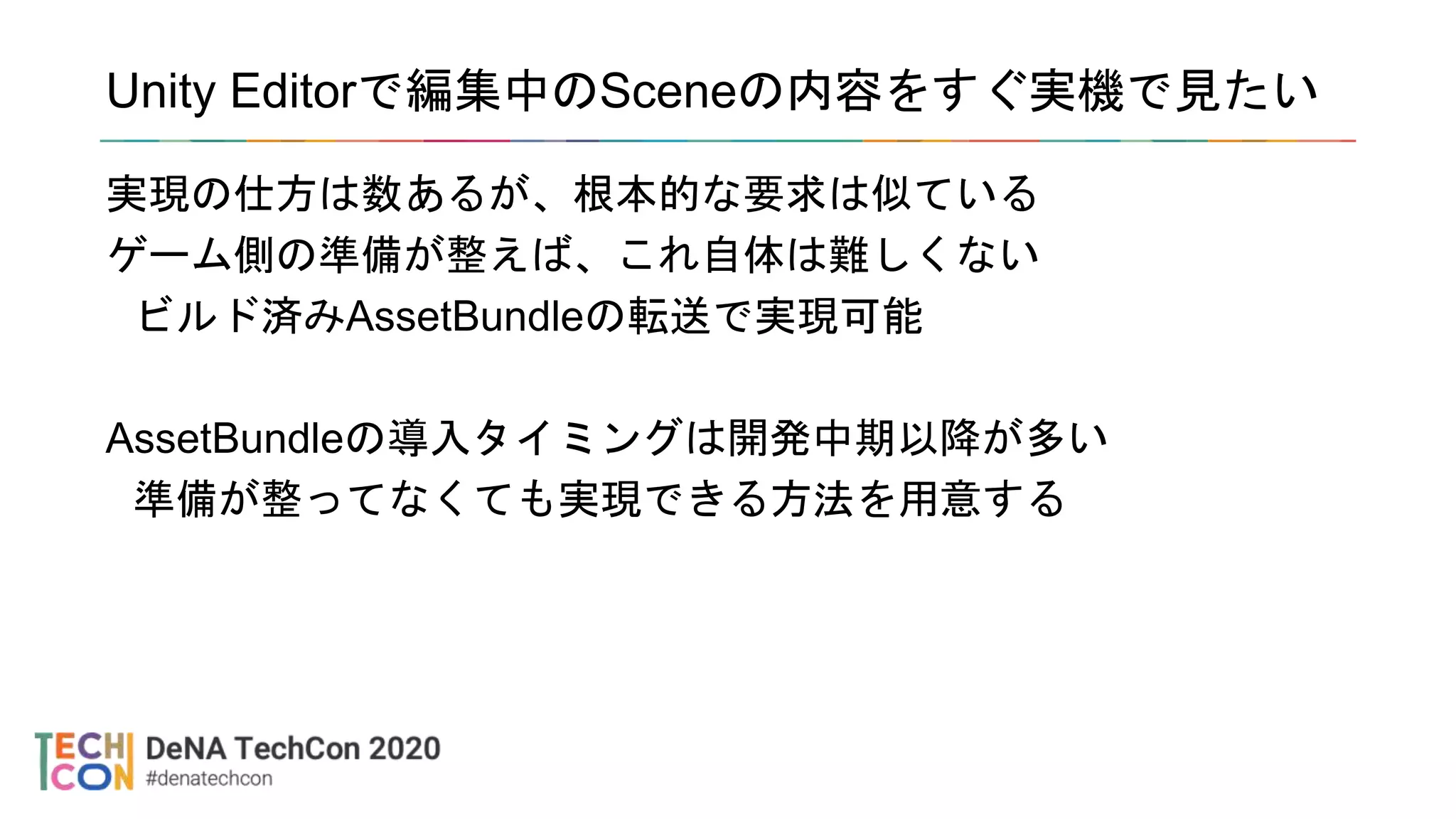 Unity Editorで編集中のSceneの内容をすぐ実機で見たい
実現の仕方は数あるが、根本的な要求は似ている
ゲーム側の準備が整えば、これ自体は難しくない
ビルド済みAssetBundleの転送で実現可能
AssetBundleの導入タイミングは開発中期以降が多い
準備が整ってなくても実現できる方法を用意する
 
