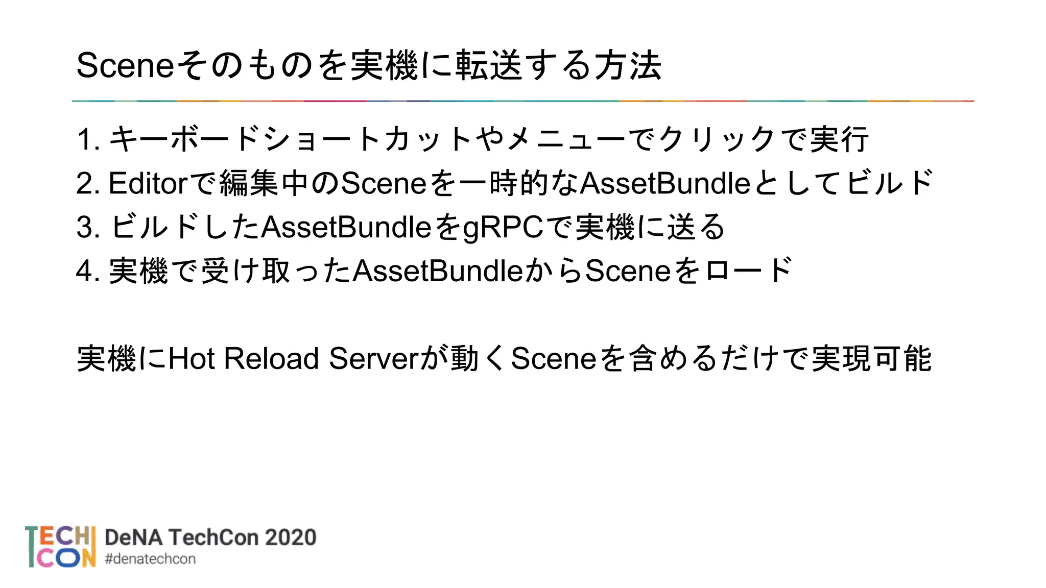 Sceneそのものを実機に転送する方法
1. キーボードショートカットやメニューでクリックで実行
2. Editorで編集中のSceneを一時的なAssetBundleとしてビルド
3. ビルドしたAssetBundleをgRPCで実機に送る
4. 実機で受け取ったAssetBundleからSceneをロード
実機にHot Reload Serverが動くSceneを含めるだけで実現可能
 