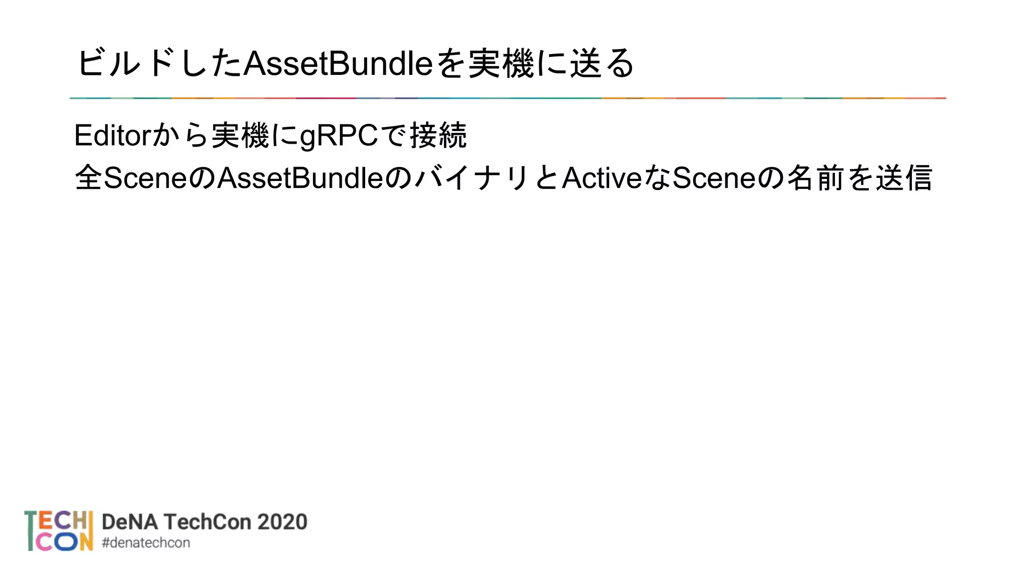 ビルドしたAssetBundleを実機に送る
Editorから実機にgRPCで接続
全SceneのAssetBundleのバイナリとActiveなSceneの名前を送信
 