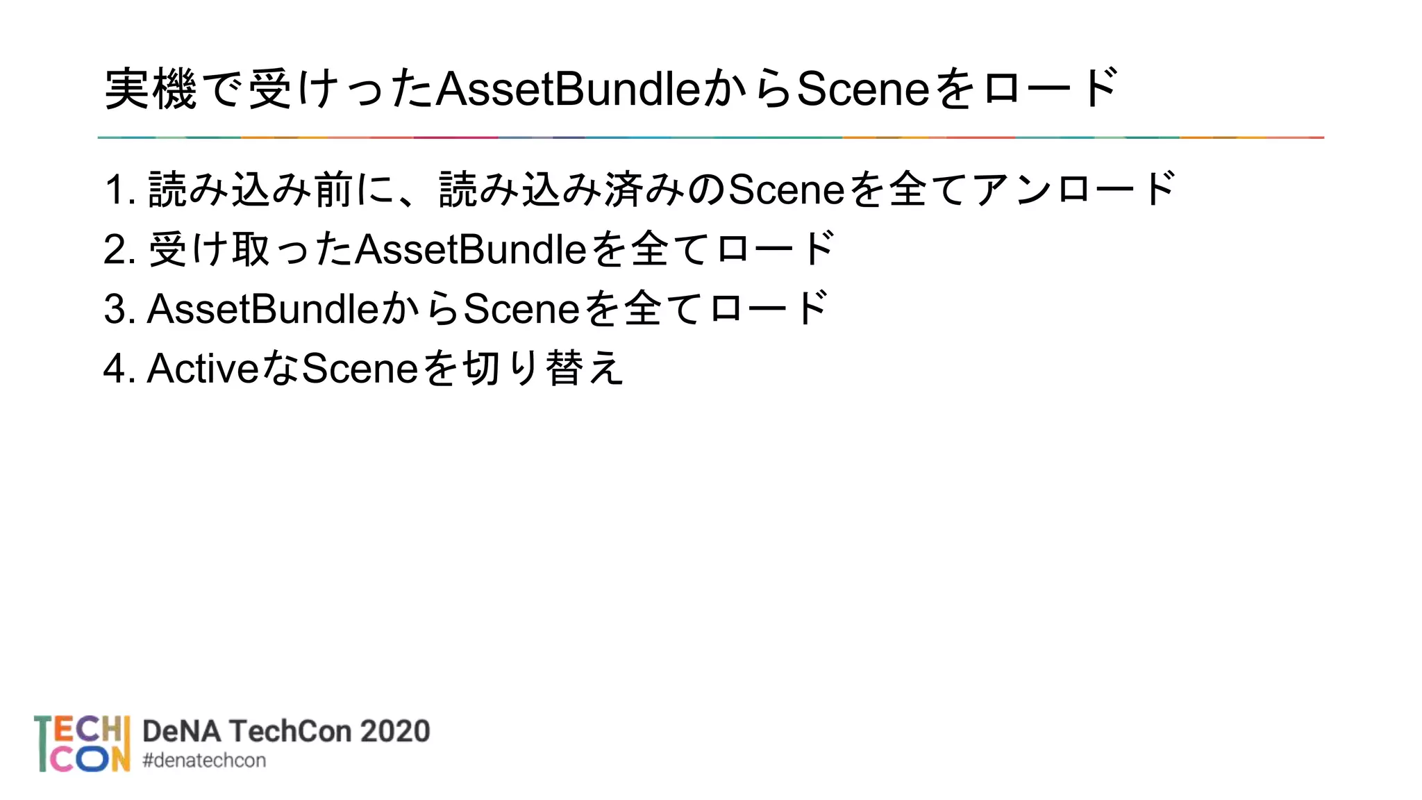 実機で受けったAssetBundleからSceneをロード
1. 読み込み前に、読み込み済みのSceneを全てアンロード
2. 受け取ったAssetBundleを全てロード
3. AssetBundleからSceneを全てロード
4. ActiveなSceneを切り替え
 