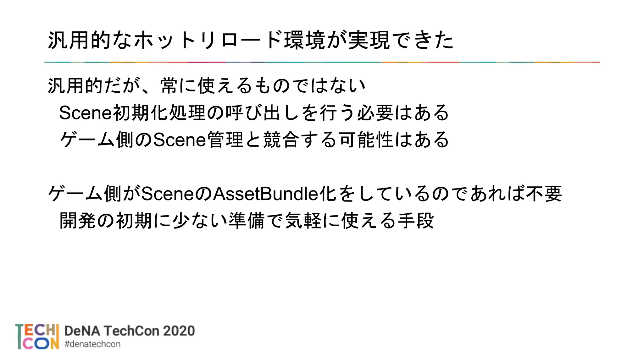 汎用的なホットリロード環境が実現できた
汎用的だが、常に使えるものではない
Scene初期化処理の呼び出しを行う必要はある
ゲーム側のScene管理と競合する可能性はある
ゲーム側がSceneのAssetBundle化をしているのであれば不要
開発の初期に少ない準備で気軽に使える手段
 