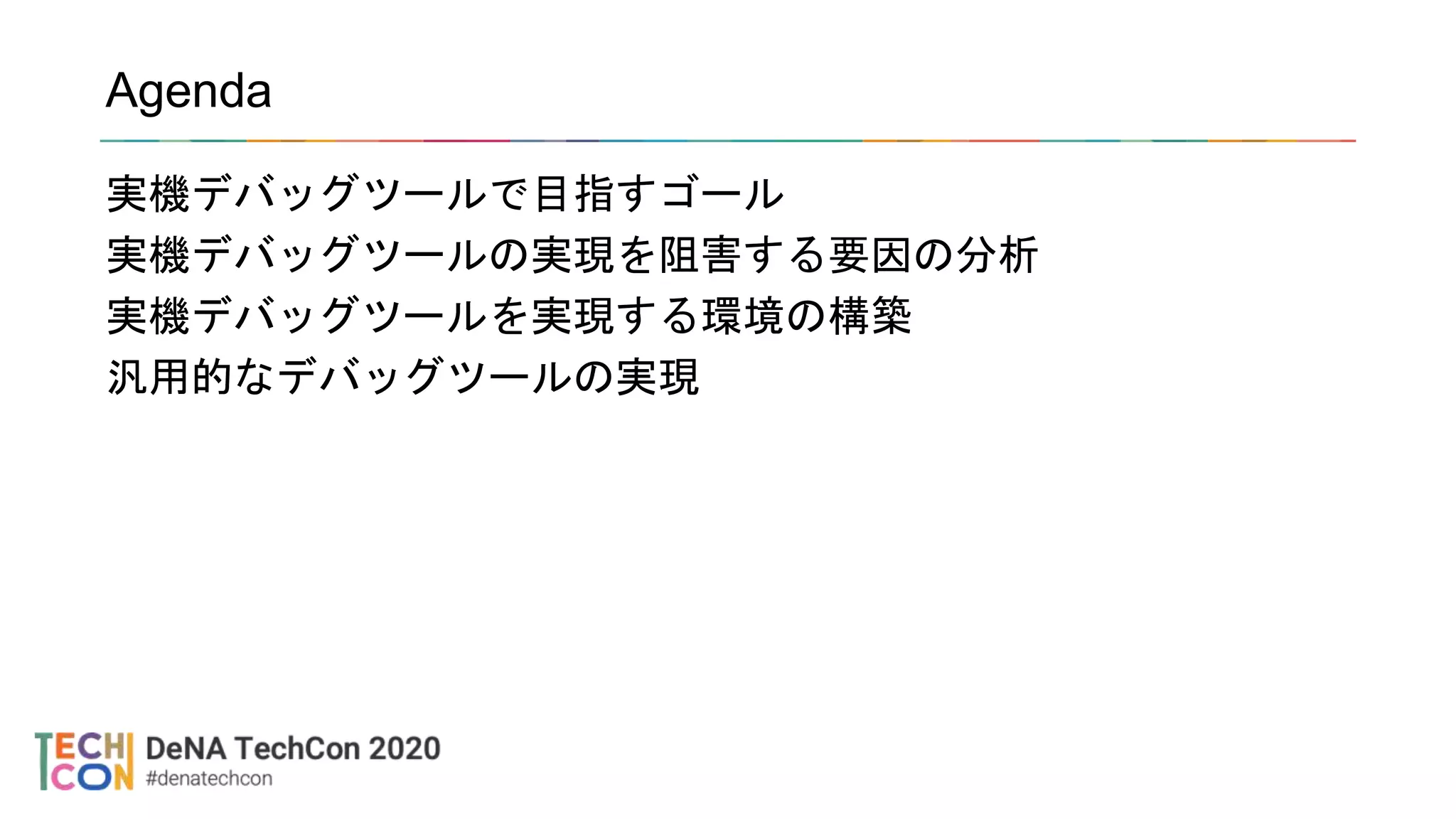 Agenda
実機デバッグツールで目指すゴール
実機デバッグツールの実現を阻害する要因の分析
実機デバッグツールを実現する環境の構築
汎用的なデバッグツールの実現
 