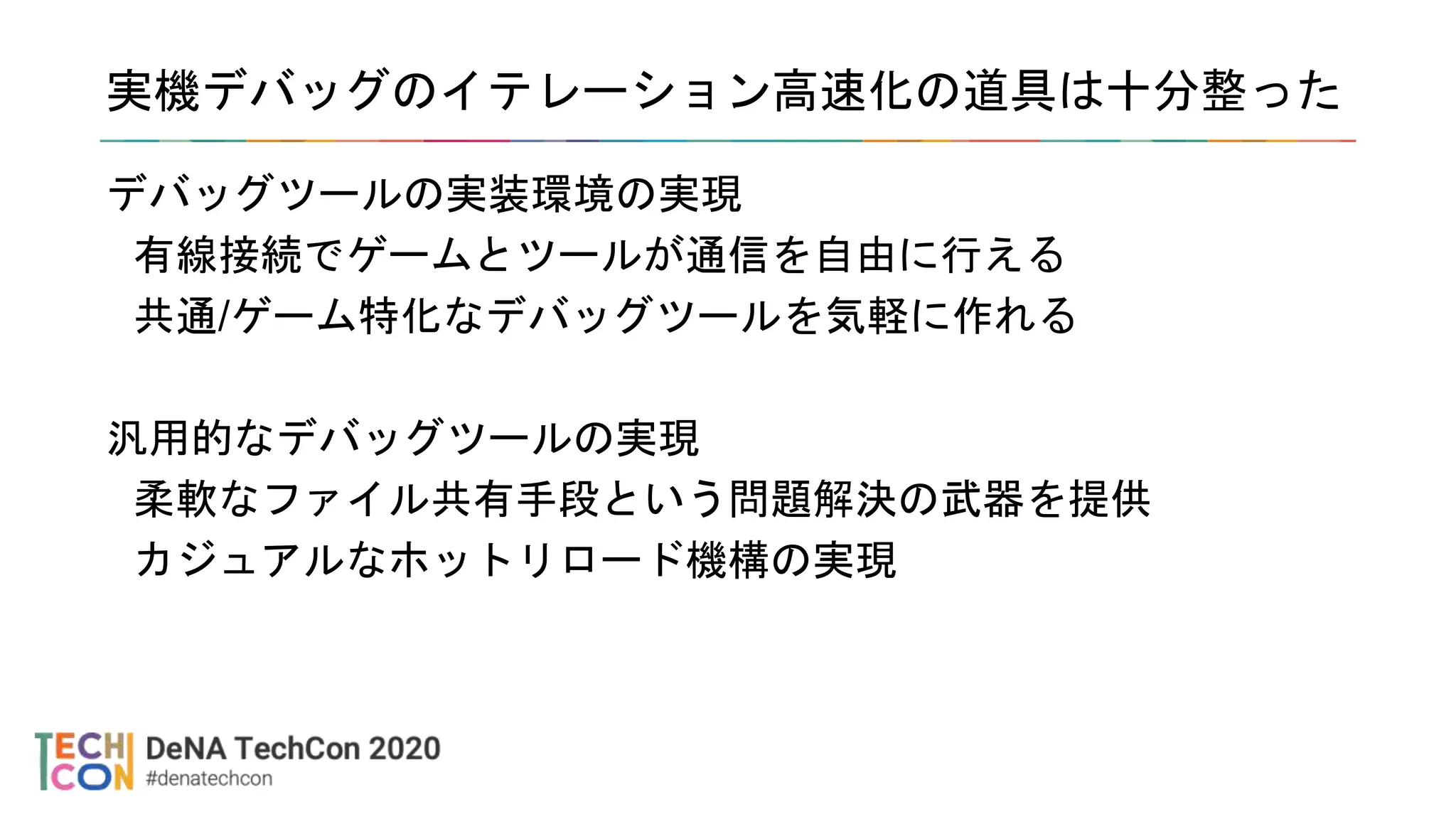 実機デバッグのイテレーション高速化の道具は十分整った
デバッグツールの実装環境の実現
有線接続でゲームとツールが通信を自由に行える
共通/ゲーム特化なデバッグツールを気軽に作れる
汎用的なデバッグツールの実現
柔軟なファイル共有手段という問題解決の武器を提供
カジュアルなホットリロード機構の実現
 
