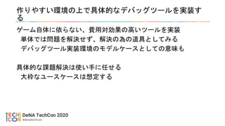 作りやすい環境の上で具体的なデバッグツールを実装す
る
ゲーム自体に依らない、費用対効果の高いツールを実装
単体では問題を解決せず、解決の為の道具としてみる
デバッグツール実装環境のモデルケースとしての意味も
具体的な課題解決は使い手に任せる
大枠なユースケースは想定する
 