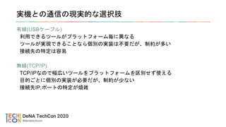 実機との通信の現実的な選択肢
有線(USBケーブル)
利用できるツールがプラットフォーム毎に異なる
ツールが実現できることなら個別の実装は不要だが、制約が多い
接続先の特定は容易
無線(TCP/IP)
TCP/IPなので幅広いツールをプラットフォームを区別せず使える
目的ごとに個別の実装が必要だが、制約が少ない
接続先IP,ポートの特定が煩雑
 