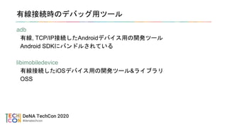 有線接続時のデバッグ用ツール
adb
有線, TCP/IP接続したAndroidデバイス用の開発ツール
Android SDKにバンドルされている
libimobiledevice
有線接続したiOSデバイス用の開発ツール&ライブラリ
OSS
 