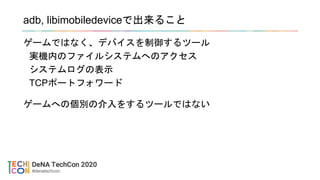 adb, libimobiledeviceで出来ること
ゲームではなく、デバイスを制御するツール
実機内のファイルシステムへのアクセス
システムログの表示
TCPポートフォワード
ゲームへの個別の介入をするツールではない
 