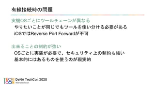 有線接続時の問題
実機OSごとにツールチェーンが異なる
やりたいことが同じでもツールを使い分ける必要がある
iOSではReverse Port Forwardが不可
出来ることの制約が強い
OSごとに実装が必要で、セキュリティ上の制約も強い
基本的にはあるものを使うのが現実的
 