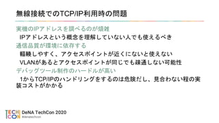 無線接続でのTCP/IP利用時の問題
実機のIPアドレスを調べるのが煩雑
IPアドレスという概念を理解していない人でも使えるべき
通信品質が環境に依存する
輻輳しやすく、アクセスポイントが近くにないと使えない
VLANがあるとアクセスポイントが同じでも疎通しない可能性
デバッグツール制作のハードルが高い
1からTCP/IPのハンドリングをするのは危険だし、見合わない程の実
装コストがかかる
 