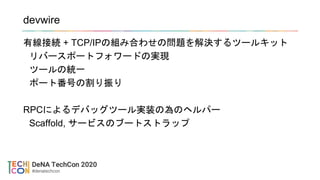 devwire
有線接続 + TCP/IPの組み合わせの問題を解決するツールキット
リバースポートフォワードの実現
ツールの統一
ポート番号の割り振り
RPCによるデバッグツール実装の為のヘルパー
Scaffold, サービスのブートストラップ
 