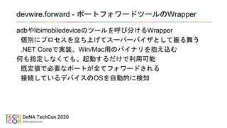 devwire.forward - ポートフォワードツールのWrapper
adbやlibimobiledeviceのツールを呼び分けるWrapper
個別にプロセスを立ち上げてスーパーバイザとして振る舞う
.NET Coreで実装。Win/Mac用のバイナリを抱え込む
何も指定しなくても、起動するだけで利用可能
既定値で必要なポートが全てフォワードされる
接続しているデバイスのOSを自動的に検知
 