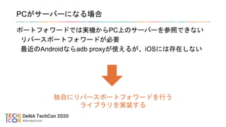 PCがサーバーになる場合
ポートフォワードでは実機からPC上のサーバーを参照できない
リバースポートフォワードが必要
最近のAndroidならadb proxyが使えるが、iOSには存在しない
独自にリバースポートフォワードを行う
ライブラリを実装する
 