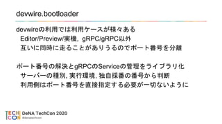 devwire.bootloader
devwireの利用では利用ケースが様々ある
Editor/Preview/実機, gRPC/gRPC以外
互いに同時に走ることがありうるのでポート番号を分離
ポート番号の解決とgRPCのServiceの管理をライブラリ化
サーバーの種別, 実行環境, 独自採番の番号から判断
利用側はポート番号を直接指定する必要が一切ないように
 