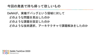 今回の発表で持ち帰って欲しいもの
DeNAが、実機デバッグという領域に対して
どのような問題を見出したのか
どのような課題を設定したのか
どのような技術選択、アーキテクチャで課題解決をしたのか
 