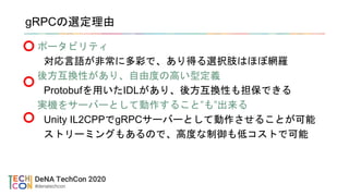 gRPCの選定理由
ポータビリティ
対応言語が非常に多彩で、あり得る選択肢はほぼ網羅
後方互換性があり、自由度の高い型定義
Protobufを用いたIDLがあり、後方互換性も担保できる
実機をサーバーとして動作すること”も”出来る
Unity IL2CPPでgRPCサーバーとして動作させることが可能
ストリーミングもあるので、高度な制御も低コストで可能
 