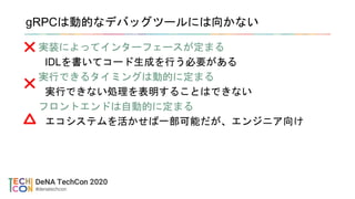 gRPCは動的なデバッグツールには向かない
実装によってインターフェースが定まる
IDLを書いてコード生成を行う必要がある
実行できるタイミングは動的に定まる
実行できない処理を表明することはできない
フロントエンドは自動的に定まる
エコシステムを活かせば一部可能だが、エンジニア向け
 