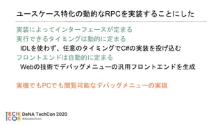 ユースケース特化の動的なRPCを実装することにした
実装によってインターフェースが定まる
実行できるタイミングは動的に定まる
IDLを使わず、任意のタイミングでC#の実装を投げ込む
フロントエンドは自動的に定まる
Webの技術でデバッグメニューの汎用フロントエンドを生成
実機でもPCでも閲覧可能なデバッグメニューの実現
 